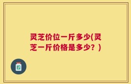 灵芝价位一斤多少(灵芝一斤价格是多少？)