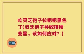 吃灵芝孢子拉粑粑黑色了(灵芝孢子导致排便变黑，该如何应对？)