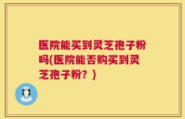 医院能买到灵芝孢子粉吗(医院能否购买到灵芝孢子粉？)