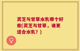 灵芝与甘草水乳哪个好些(灵芝与甘草，谁更适合水乳？)