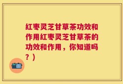 红枣灵芝甘草茶功效和作用红枣灵芝甘草茶的功效和作用，你知道吗？)