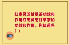 红枣灵芝甘草茶功效和作用红枣灵芝甘草茶的功效和作用，你知道吗？)