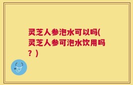 灵芝人参泡水可以吗(灵芝人参可泡水饮用吗？)