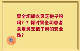 胃全切能吃灵芝孢子粉吗？？探讨胃全切患者食用灵芝孢子粉的安全性？