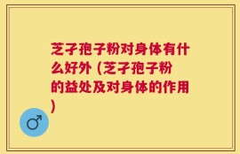 芝孑孢子粉对身体有什么好外 (芝孑孢子粉的益处及对身体的作用)