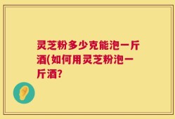 灵芝粉多少克能泡一斤酒(如何用灵芝粉泡一斤酒？