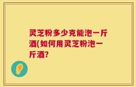灵芝粉多少克能泡一斤酒(如何用灵芝粉泡一斤酒？