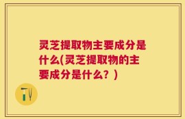 灵芝提取物主要成分是什么(灵芝提取物的主要成分是什么？)