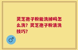 灵芝孢子粉能洗掉吗怎么洗？灵芝孢子粉清洗技巧？
