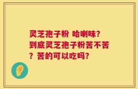 灵芝孢子粉 哈喇味？到底灵芝孢子粉苦不苦？苦的可以吃吗？