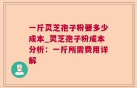 一斤灵芝孢子粉要多少成本_灵芝孢子粉成本分析：一斤所需费用详解