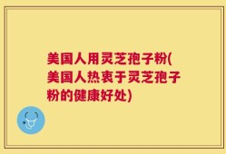 美国人用灵芝孢子粉(美国人热衷于灵芝孢子粉的健康好处)