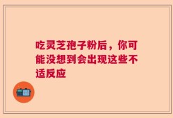 吃灵芝孢子粉后，你可能没想到会出现这些不适反应