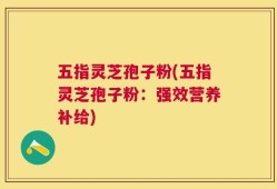 五指灵芝孢子粉(五指灵芝孢子粉：强效营养补给)