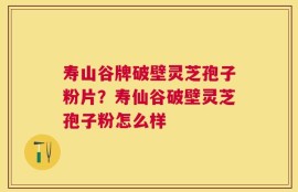 寿山谷牌破壁灵芝孢子粉片？寿仙谷破壁灵芝孢子粉怎么样