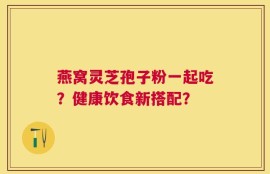 燕窝灵芝孢子粉一起吃？健康饮食新搭配？