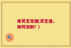 用灵芝泡酒(灵芝酒，如何泡制？)