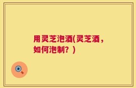 用灵芝泡酒(灵芝酒，如何泡制？)