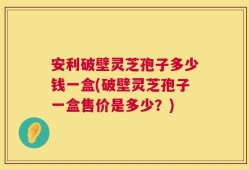 安利破壁灵芝孢子多少钱一盒(破壁灵芝孢子一盒售价是多少？)