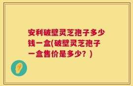 安利破壁灵芝孢子多少钱一盒(破壁灵芝孢子一盒售价是多少？)