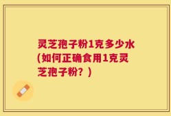 灵芝孢子粉1克多少水(如何正确食用1克灵芝孢子粉？)