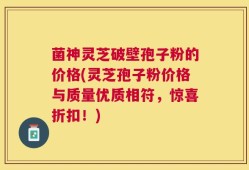 菌神灵芝破壁孢子粉的价格(灵芝孢子粉价格与质量优质相符，惊喜折扣！)