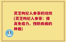 灵芝枸杞人参茶的功效(灵芝枸杞人参茶：提高免疫力、预防疾病的神器)