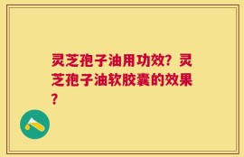 灵芝孢子油用功效？灵芝孢子油软胶囊的效果？