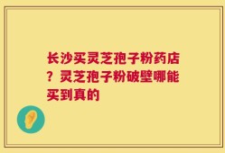 长沙买灵芝孢子粉药店？灵芝孢子粉破壁哪能买到真的