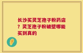 长沙买灵芝孢子粉药店？灵芝孢子粉破壁哪能买到真的
