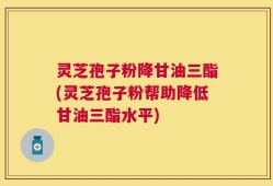 灵芝孢子粉降甘油三酯(灵芝孢子粉帮助降低甘油三酯水平)