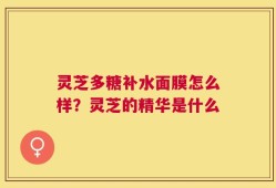 灵芝多糖补水面膜怎么样？灵芝的精华是什么
