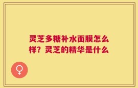 灵芝多糖补水面膜怎么样？灵芝的精华是什么