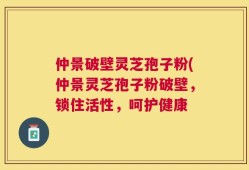 仲景破壁灵芝孢子粉(仲景灵芝孢子粉破壁，锁住活性，呵护健康