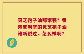 灵芝孢子油那家强？香港宝明堂的灵芝孢子油谁听说过，怎么样啊？