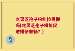 吃灵芝孢子粉能拉黑便吗(吃灵芝孢子粉能促进排便顺畅？)