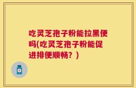 吃灵芝孢子粉能拉黑便吗(吃灵芝孢子粉能促进排便顺畅？)