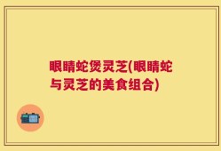 眼睛蛇煲灵芝(眼睛蛇与灵芝的美食组合)