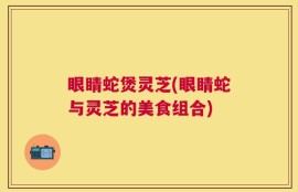 眼睛蛇煲灵芝(眼睛蛇与灵芝的美食组合)
