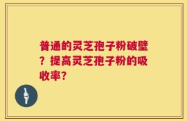 普通的灵芝孢子粉破壁？提高灵芝孢子粉的吸收率？