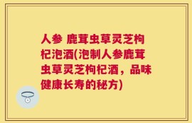 人参 鹿茸虫草灵芝枸杞泡酒(泡制人参鹿茸虫草灵芝枸杞酒，品味健康长寿的秘方)