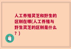 人工养殖灵芝和野生的区别在哪(人工养殖与野生灵芝的区别是什么？)