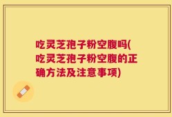 吃灵芝孢子粉空腹吗(吃灵芝孢子粉空腹的正确方法及注意事项)