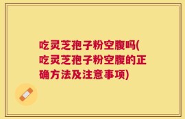 吃灵芝孢子粉空腹吗(吃灵芝孢子粉空腹的正确方法及注意事项)
