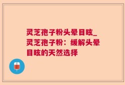 灵芝孢子粉头晕目眩_灵芝孢子粉：缓解头晕目眩的天然选择