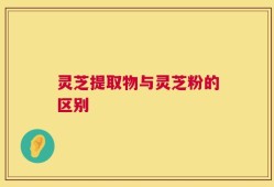 灵芝提取物与灵芝粉的区别