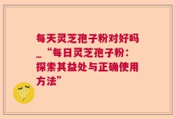 每天灵芝孢子粉对好吗_“每日灵芝孢子粉：探索其益处与正确使用方法”