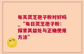 每天灵芝孢子粉对好吗_“每日灵芝孢子粉：探索其益处与正确使用方法”
