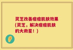 灵芝改善痘痘肌肤效果(灵芝，解决痘痘肌肤的大救星！)