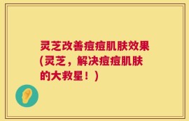 灵芝改善痘痘肌肤效果(灵芝，解决痘痘肌肤的大救星！)